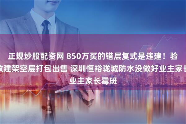 正规炒股配资网 850万买的错层复式是违建！验收后改建架空层打包出售 深圳恒裕珑城防水没做好业主家长霉斑