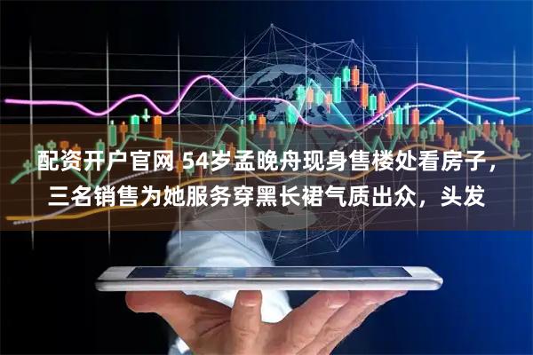 配资开户官网 54岁孟晚舟现身售楼处看房子，三名销售为她服务穿黑长裙气质出众，头发