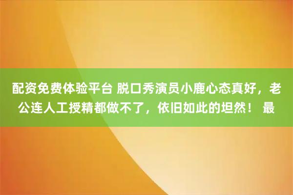 配资免费体验平台 脱口秀演员小鹿心态真好，老公连人工授精都做不了，依旧如此的坦然！ 最