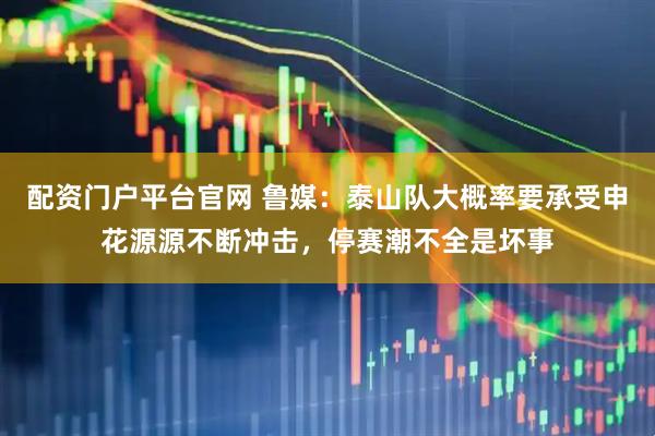 配资门户平台官网 鲁媒：泰山队大概率要承受申花源源不断冲击，停赛潮不全是坏事