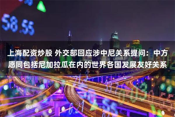 上海配资炒股 外交部回应涉中尼关系提问：中方愿同包括尼加拉瓜在内的世界各国发展友好关系