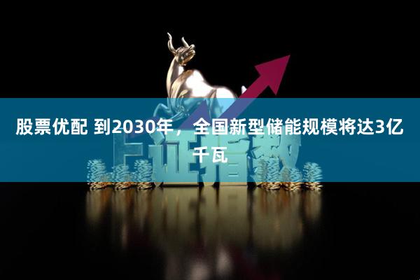 股票优配 到2030年，全国新型储能规模将达3亿千瓦
