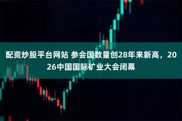 配资炒股平台网站 参会国数量创28年来新高，2026中国国际矿业大会闭幕
