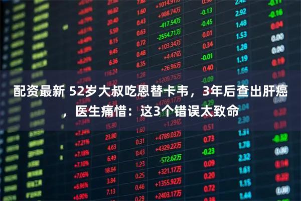 配资最新 52岁大叔吃恩替卡韦，3年后查出肝癌，医生痛惜：这3个错误太致命