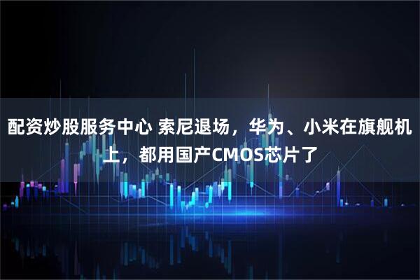 配资炒股服务中心 索尼退场，华为、小米在旗舰机上，都用国产CMOS芯片了