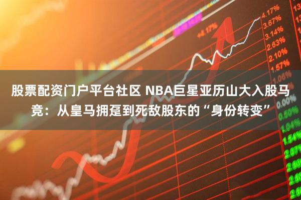 股票配资门户平台社区 NBA巨星亚历山大入股马竞：从皇马拥趸到死敌股东的“身份转变”