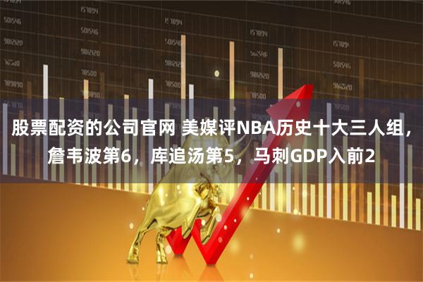 股票配资的公司官网 美媒评NBA历史十大三人组，詹韦波第6，库追汤第5，马刺GDP入前2